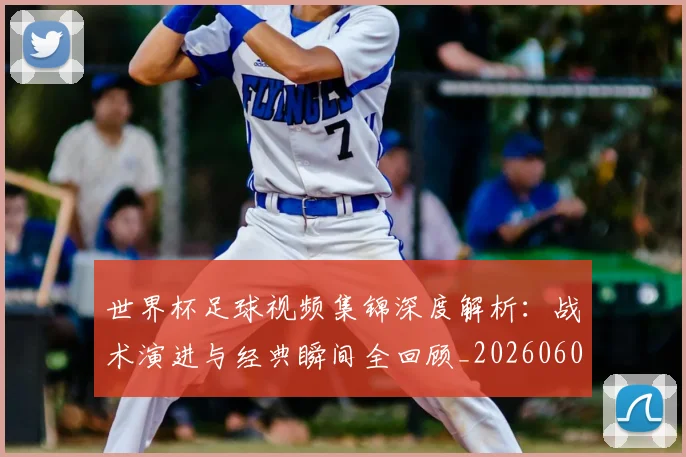 世界杯足球视频集锦深度解析:战术演进与经典瞬间全回顾_20260609201339