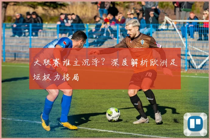 大联赛谁主沉浮？深度解析欧洲足坛权力格局