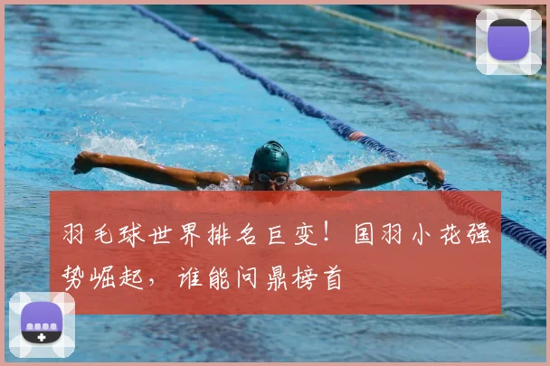 羽毛球世界排名巨变！国羽小花强势崛起，谁能问鼎榜首