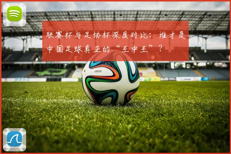 联赛杯与足协杯深度对比：谁才是中国足球真正的“王中王”？