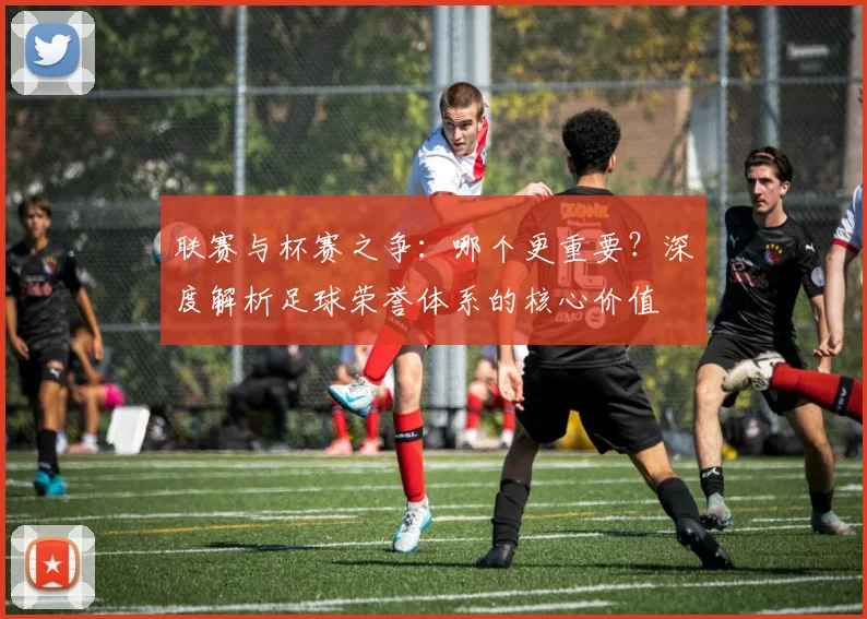 联赛与杯赛之争:哪个更重要?深度解析足球荣誉体系的核心价值