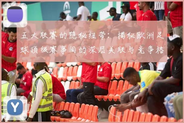 五大联赛的隐秘纽带:揭秘欧洲足球顶级赛事间的深层关联与竞争格局