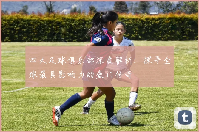 四大足球俱乐部深度解析:探寻全球最具影响力的豪门传奇