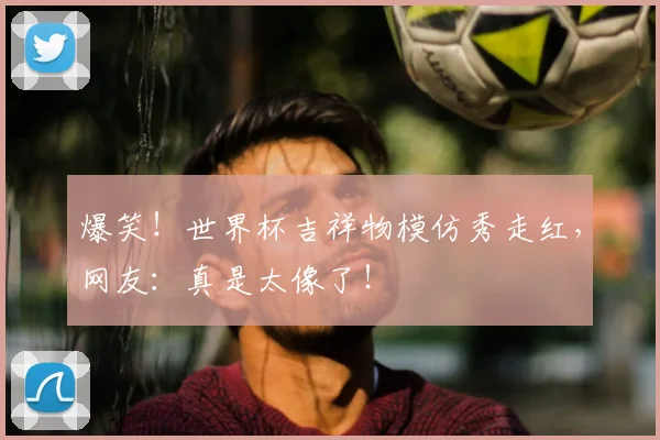 爆笑!世界杯吉祥物模仿秀走红,网友:真是太像了!