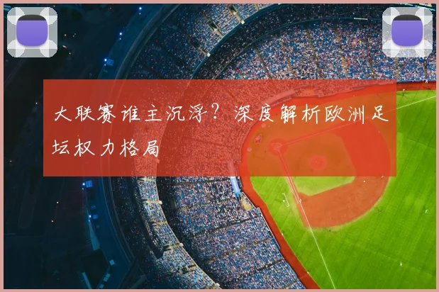 大联赛谁主沉浮?深度解析欧洲足坛权力格局