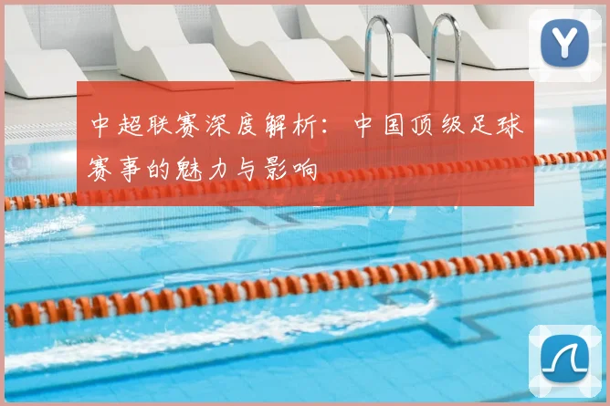 中超联赛深度解析：中国顶级足球赛事的魅力与影响